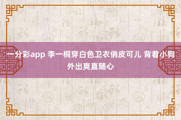 一分彩app 李一桐穿白色卫衣俏皮可儿 背着小狗外出爽直随心