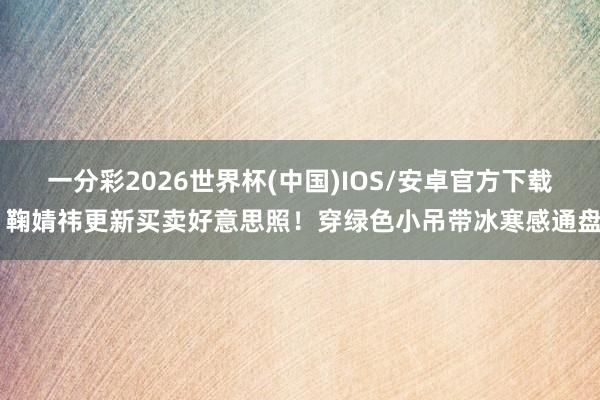一分彩2026世界杯(中国)IOS/安卓官方下载 鞠婧祎更新买卖好意思照！穿绿色小吊带冰寒感通盘