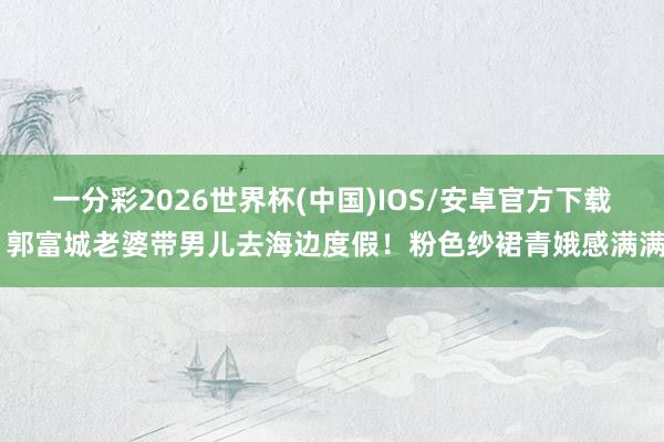 一分彩2026世界杯(中国)IOS/安卓官方下载 郭富城老婆带男儿去海边度假！粉色纱裙青娥感满满