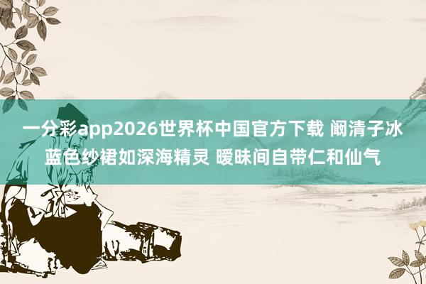 一分彩app2026世界杯中国官方下载 阚清子冰蓝色纱裙如深海精灵 暧昧间自带仁和仙气