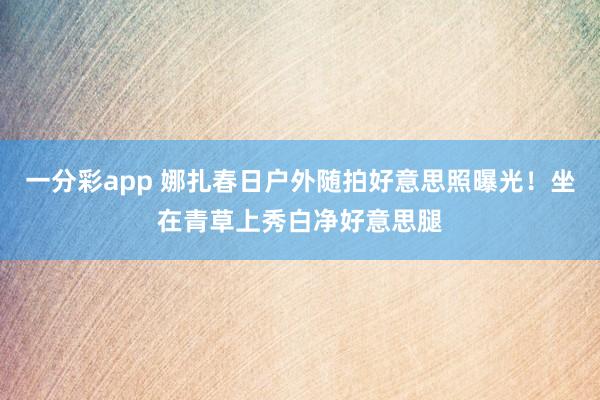 一分彩app 娜扎春日户外随拍好意思照曝光！坐在青草上秀白净好意思腿