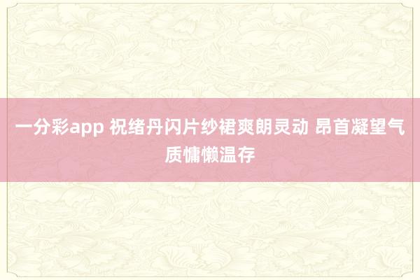一分彩app 祝绪丹闪片纱裙爽朗灵动 昂首凝望气质慵懒温存