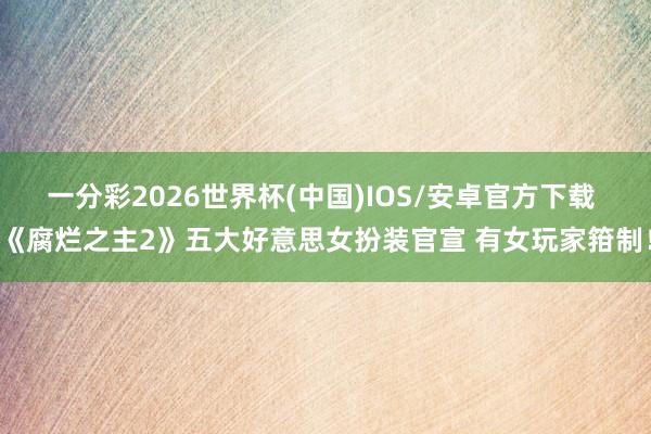 一分彩2026世界杯(中国)IOS/安卓官方下载 《腐烂之主2》五大好意思女扮装官宣 有女玩家箝制！
