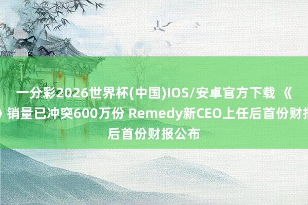 一分彩2026世界杯(中国)IOS/安卓官方下载 《结束》销量已冲突600万份 Remedy新CEO上任后首份财报公布