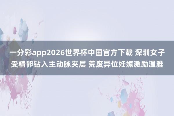 一分彩app2026世界杯中国官方下载 深圳女子受精卵钻入主动脉夹层 荒废异位妊娠激励温雅
