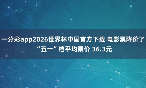 一分彩app2026世界杯中国官方下载 电影票降价了 “五一”档平均票价 36.3元