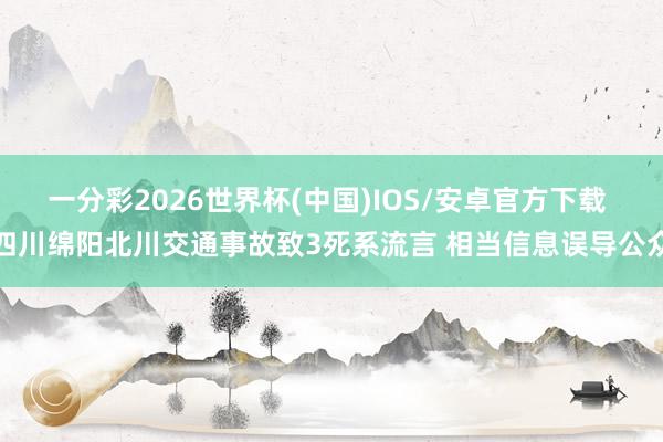 一分彩2026世界杯(中国)IOS/安卓官方下载 四川绵阳北川交通事故致3死系流言 相当信息误导公众