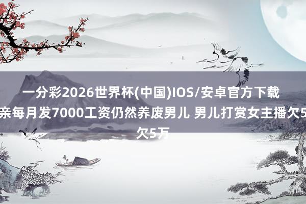 一分彩2026世界杯(中国)IOS/安卓官方下载 父亲每月发7000工资仍然养废男儿 男儿打赏女主播欠5万