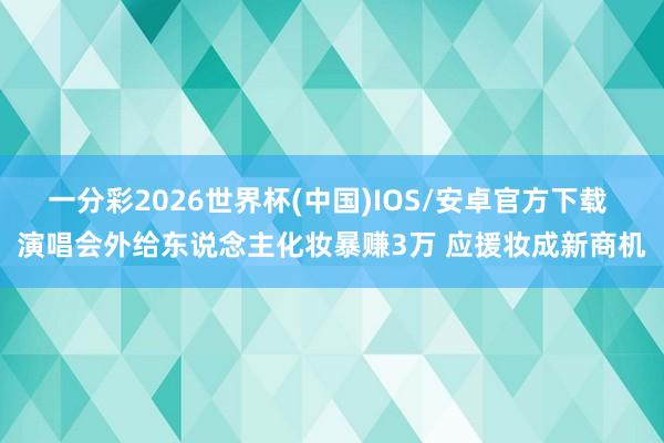 一分彩2026世界杯(中国)IOS/安卓官方下载 演唱会外给东说念主化妆暴赚3万 应援妆成新商机