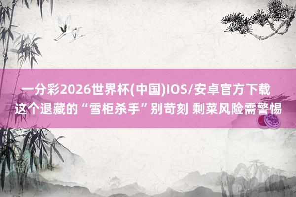 一分彩2026世界杯(中国)IOS/安卓官方下载 这个退藏的“雪柜杀手”别苛刻 剩菜风险需警惕
