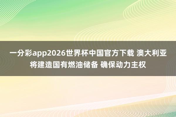一分彩app2026世界杯中国官方下载 澳大利亚将建造国有燃油储备 确保动力主权