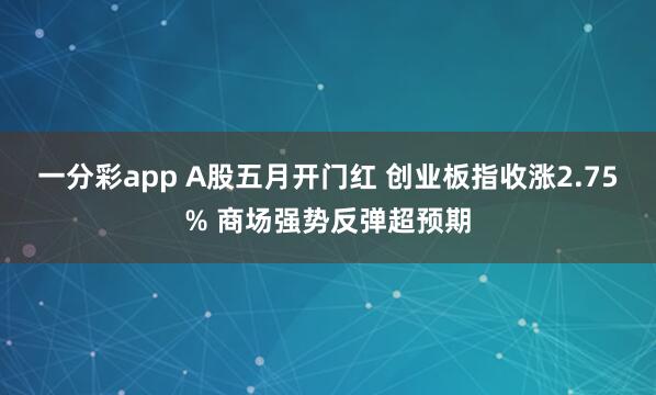 一分彩app A股五月开门红 创业板指收涨2.75% 商场强势反弹超预期