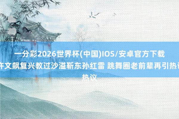 一分彩2026世界杯(中国)IOS/安卓官方下载 许文飙复兴教过沙溢靳东孙红雷 跳舞圈老前辈再引热议