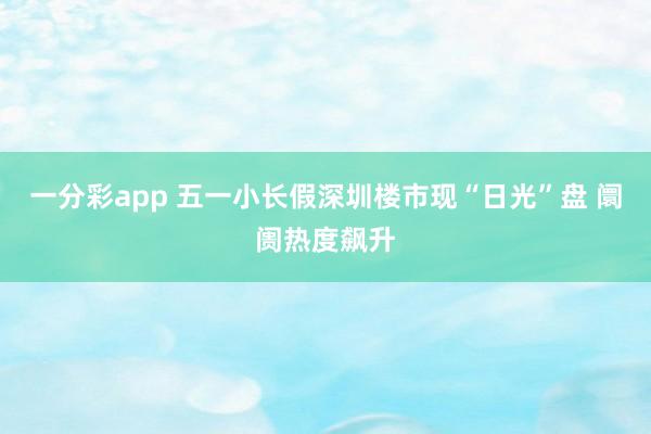 一分彩app 五一小长假深圳楼市现“日光”盘 阛阓热度飙升