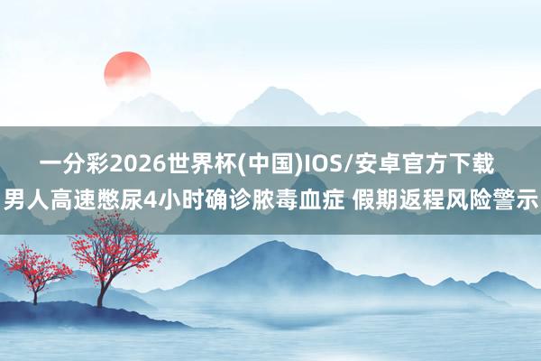 一分彩2026世界杯(中国)IOS/安卓官方下载 男人高速憋尿4小时确诊脓毒血症 假期返程风险警示