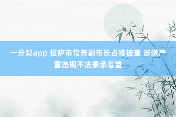 一分彩app 拉萨市常务副市长占堆被查 涉嫌严重违规不法秉承看望