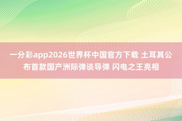 一分彩app2026世界杯中国官方下载 土耳其公布首款国产洲际弹谈导弹 闪电之王亮相