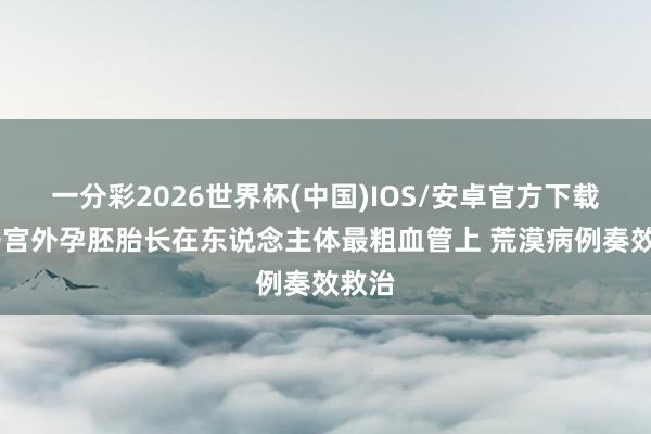 一分彩2026世界杯(中国)IOS/安卓官方下载 女子宫外孕胚胎长在东说念主体最粗血管上 荒漠病例奏效救治