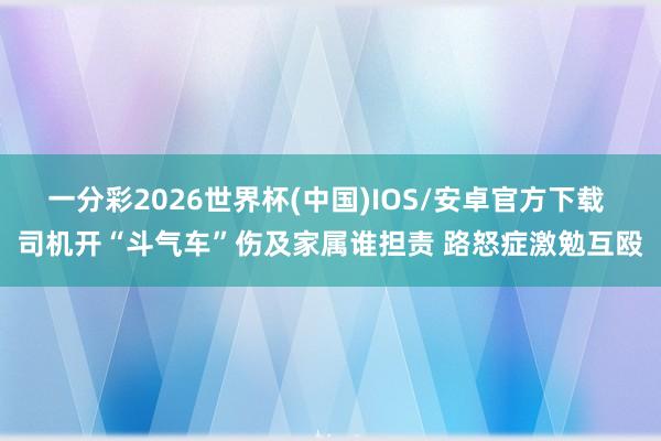 一分彩2026世界杯(中国)IOS/安卓官方下载 司机开“斗气车”伤及家属谁担责 路怒症激勉互殴