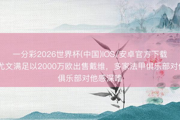 一分彩2026世界杯(中国)IOS/安卓官方下载 罗体：尤文满足以2000万欧出售戴维，多家法甲俱乐部对他感深嗜