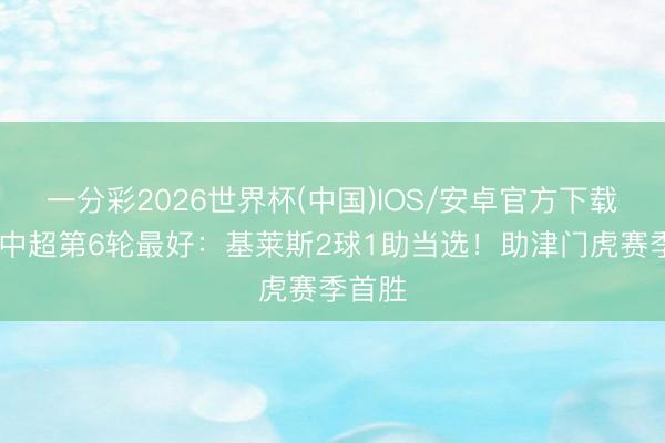 一分彩2026世界杯(中国)IOS/安卓官方下载 【】中超第6轮最好：基莱斯2球1助当选！助津门虎赛季首胜