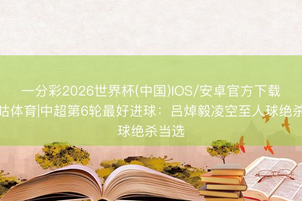 一分彩2026世界杯(中国)IOS/安卓官方下载 X咪咕体育|中超第6轮最好进球：吕焯毅凌空至人球绝杀当选