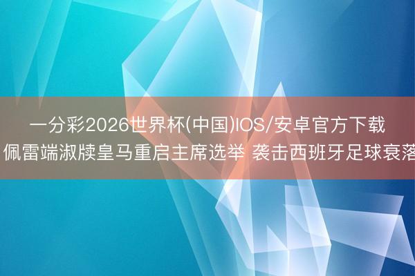 一分彩2026世界杯(中国)IOS/安卓官方下载 佩雷端淑牍皇马重启主席选举 袭击西班牙足球衰落