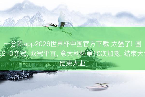 一分彩app2026世界杯中国官方下载 太强了! 国米2-0夺冠, 双冠平直, 意大利杯第10次加冕, 结束大业