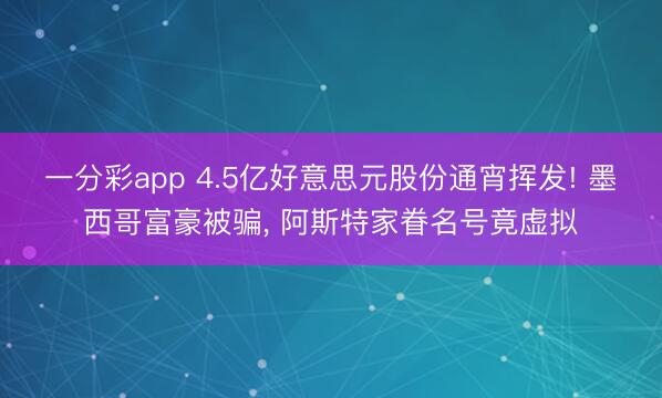 一分彩app 4.5亿好意思元股份通宵挥发! 墨西哥富豪被骗， 阿斯特家眷名号竟虚拟