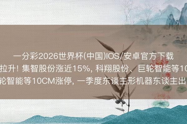 一分彩2026世界杯(中国)IOS/安卓官方下载 机器东谈主见地逆势拉升! 集智股份涨近15%， 科翔股份、巨轮智能等10CM涨停， 一季度东谈主形机器东谈主出口同比增210%