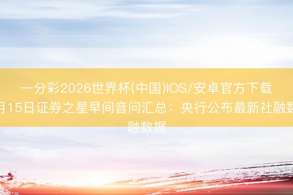 一分彩2026世界杯(中国)IOS/安卓官方下载 5月15日证券之星早间音问汇总：央行公布最新社融数据
