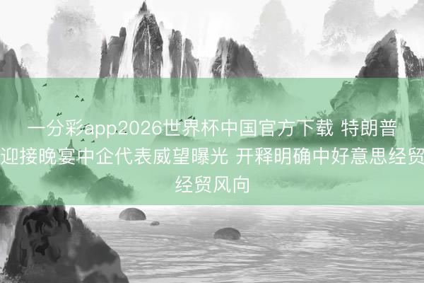一分彩app2026世界杯中国官方下载 特朗普访华迎接晚宴中企代表威望曝光 开释明确中好意思经贸风向