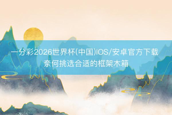 一分彩2026世界杯(中国)IOS/安卓官方下载 奈何挑选合适的框架木箱