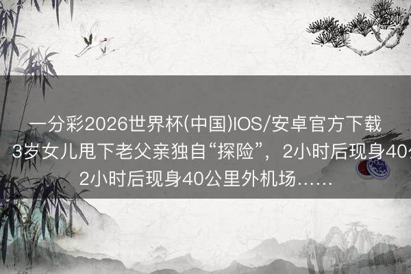 一分彩2026世界杯(中国)IOS/安卓官方下载 上海爸爸急哭！3岁女儿甩下老父亲独自“探险”，2小时后现身40公里外机场……