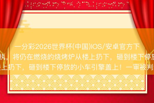 一分彩2026世界杯(中国)IOS/安卓官方下载 广东一女子因和男友争执，将仍在燃烧的烧烤炉从楼上扔下，砸到楼下停放的小车引擎盖上！一审被判缓刑