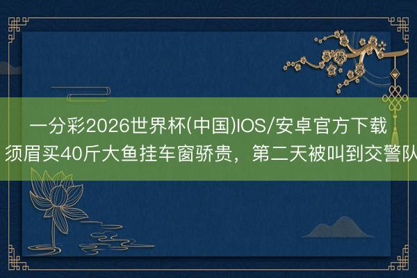 一分彩2026世界杯(中国)IOS/安卓官方下载 须眉买40斤大鱼挂车窗骄贵，<a href=