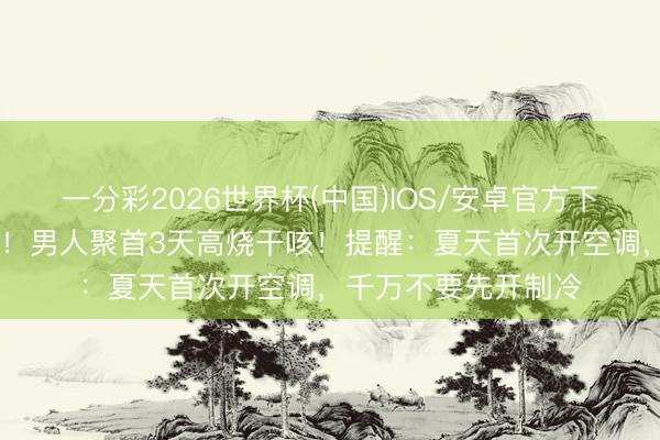 一分彩2026世界杯(中国)IOS/安卓官方下载 左肺大面积感染！男人聚首3天高烧干咳！提醒：夏天首次开空调，千万不要先开制冷