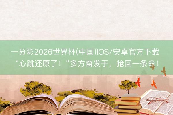 一分彩2026世界杯(中国)IOS/安卓官方下载 “心跳还原了！”多方奋发于，抢回一条命！
