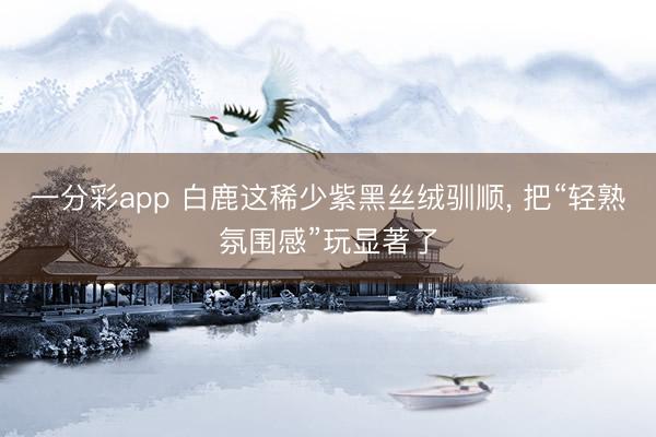 一分彩app 白鹿这稀少紫黑丝绒驯顺， 把“轻熟氛围感”玩显著了