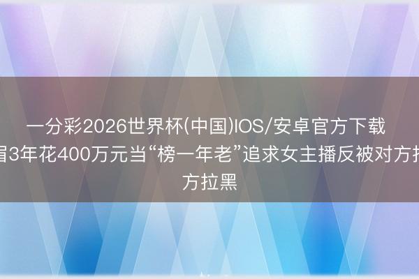 一分彩2026世界杯(中国)IOS/安卓官方下载 须眉3年花400万元当“榜一年老”追求女主播反被对方拉黑