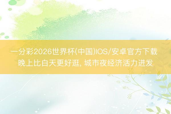 一分彩2026世界杯(中国)IOS/安卓官方下载 晚上比白天更好逛， 城市夜经济活力迸发