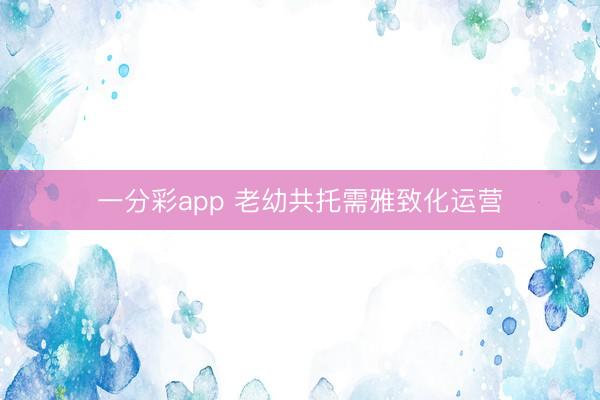 一分彩app 老幼共托需雅致化运营