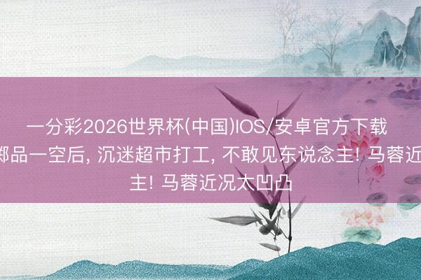 一分彩2026世界杯(中国)IOS/安卓官方下载 5千万浪掷品一空后， 沉迷超市打工， 不敢见东说念主! 马蓉近况太凹凸