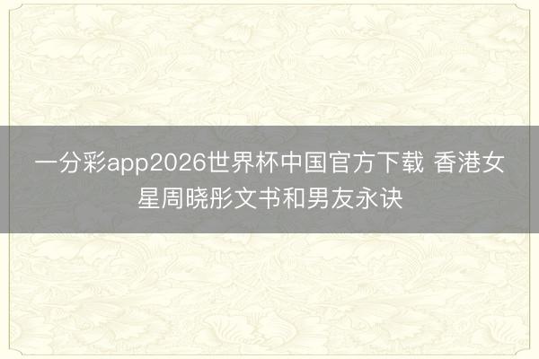 一分彩app2026世界杯中国官方下载 香港女星周晓彤文书和男友永诀