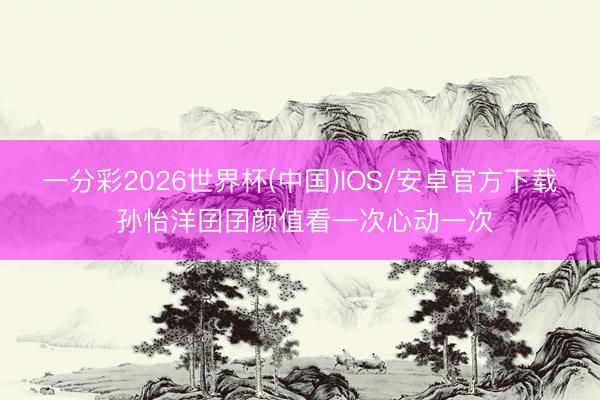 一分彩2026世界杯(中国)IOS/安卓官方下载 孙怡洋囝囝颜值看一次心动一次