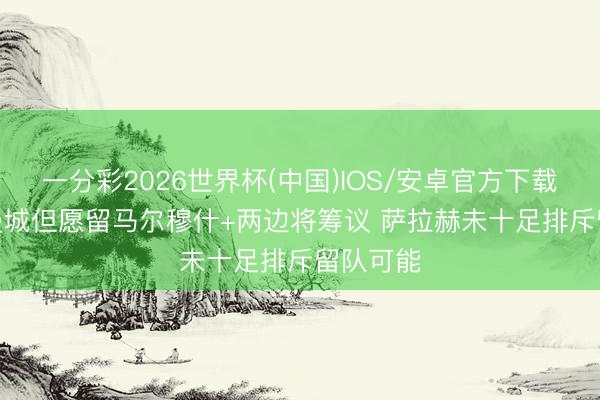 一分彩2026世界杯(中国)IOS/安卓官方下载 外媒: 曼城但愿留马尔穆什+两边将筹议 萨拉赫未十足排斥留队可能