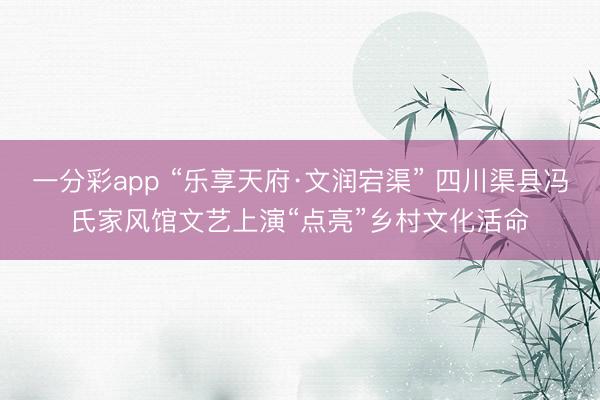 一分彩app “乐享天府·文润宕渠” 四川渠县冯氏家风馆文艺上演“点亮”乡村文化活命