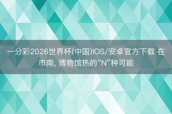 一分彩2026世界杯(中国)IOS/安卓官方下载 在市南， 博物馆热的“N”种可能