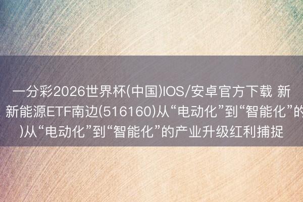 一分彩2026世界杯(中国)IOS/安卓官方下载 新能源行业“分水岭”， 新能源ETF南边(516160)从“电动化”到“智能化”的产业升级红利捕捉