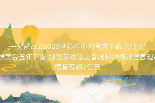 一分彩app2026世界杯中国官方下载 煌上煌营收界限集会五年下滑 独创东说念主眷属却顶格减捏套现超2亿元